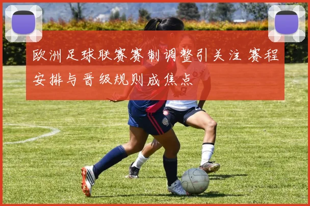 欧洲足球联赛赛制调整引关注 赛程安排与晋级规则成焦点