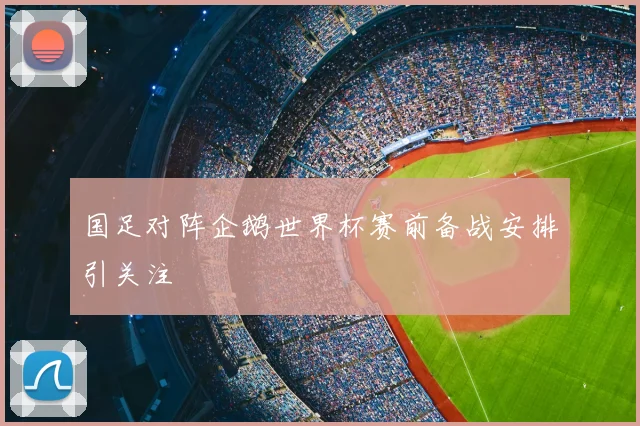 国足对阵企鹅世界杯赛前备战安排引关注