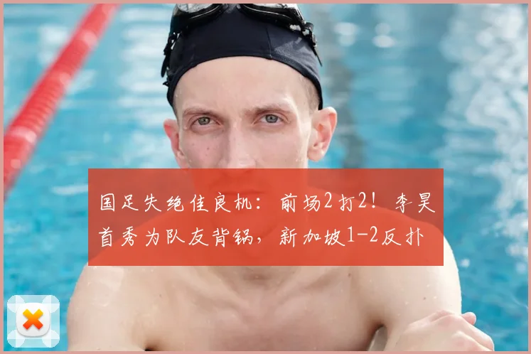 国足失绝佳良机：前场2打2！李昊首秀为队友背锅，新加坡1-2反扑