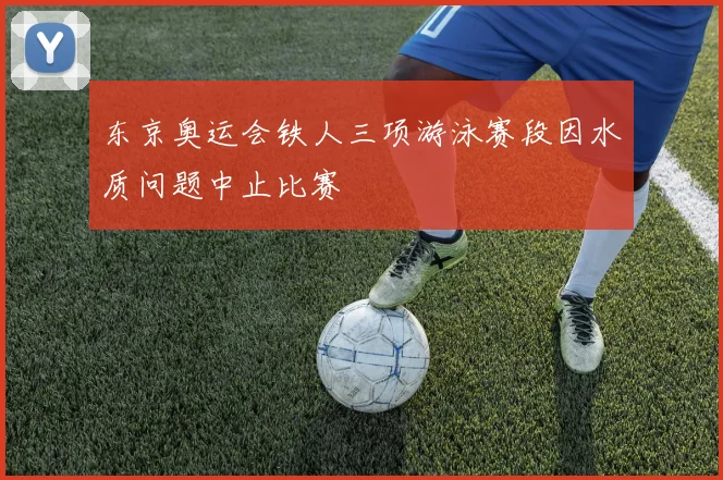 东京奥运会铁人三项游泳赛段因水质问题中止比赛