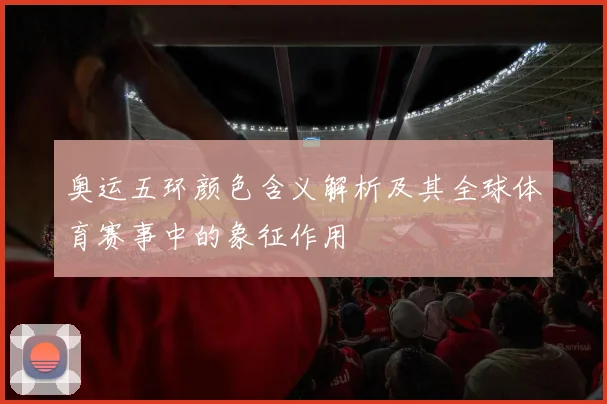 奥运五环颜色含义解析及其全球体育赛事中的象征作用
