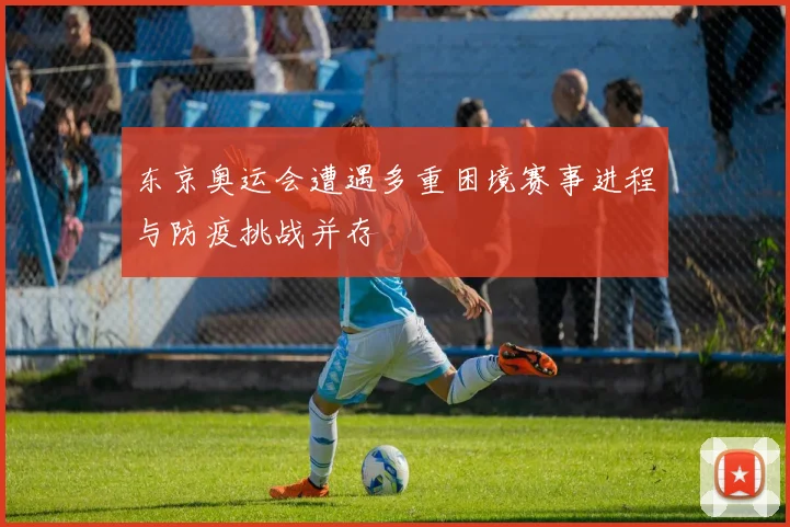 东京奥运会遭遇多重困境赛事进程与防疫挑战并存