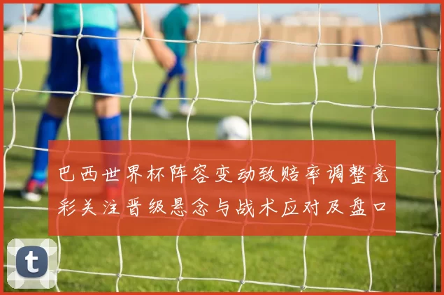 巴西世界杯阵容变动致赔率调整竞彩关注晋级悬念与战术应对及盘口解读