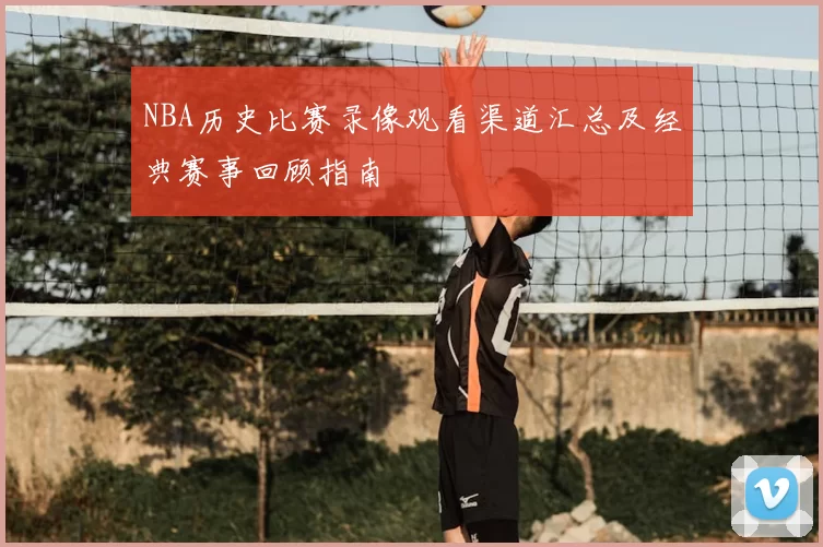 NBA历史比赛录像观看渠道汇总及经典赛事回顾指南