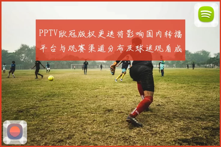 PPTV欧冠版权更迭将影响国内转播平台与观赛渠道分布及球迷观看成本