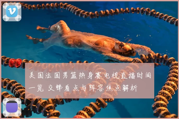 美国法国男篮热身赛电视直播时间一览 交锋看点与阵容焦点解析