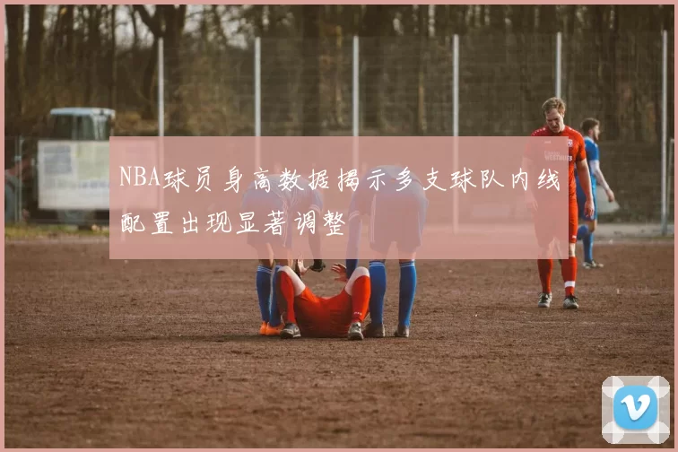 NBA球员身高数据揭示多支球队内线配置出现显著调整