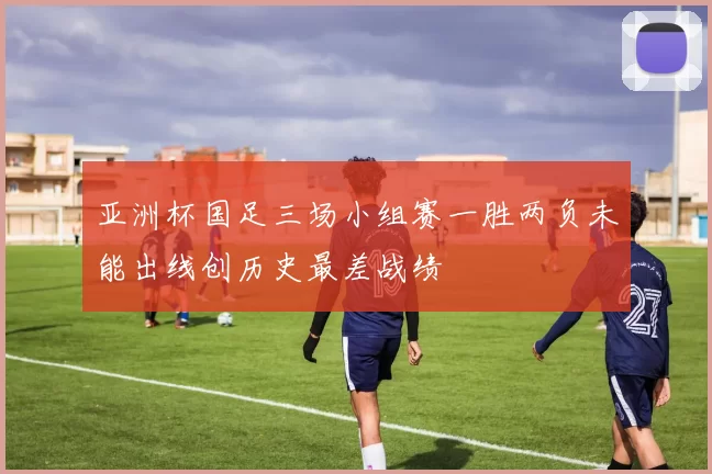 亚洲杯国足三场小组赛一胜两负未能出线创历史最差战绩