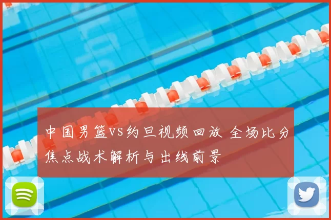 中国男篮vs约旦视频回放 全场比分焦点战术解析与出线前景