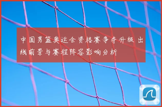 中国男篮奥运会资格赛争夺升级 出线前景与赛程阵容影响分析