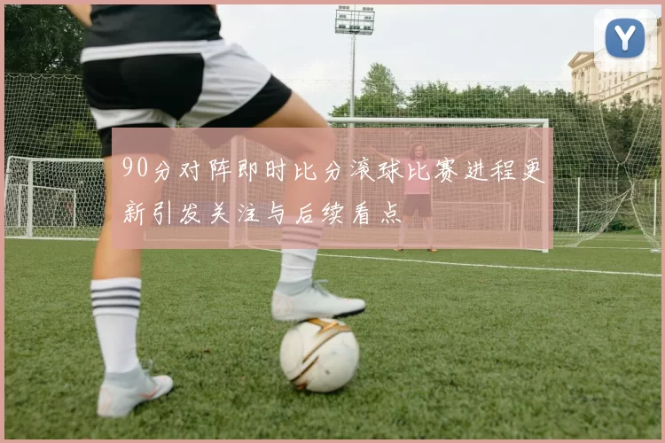 90分对阵即时比分滚球比赛进程更新引发关注与后续看点