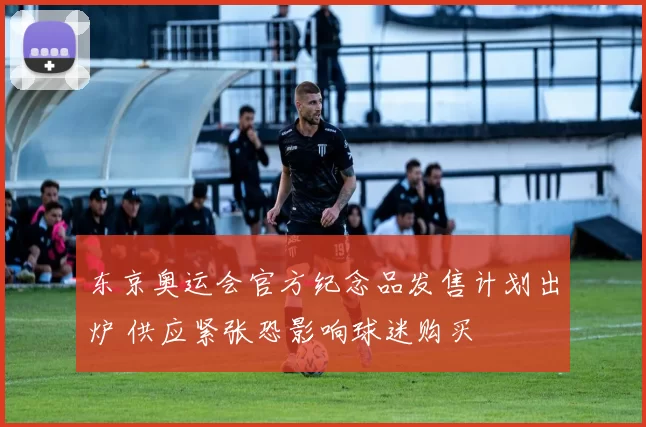 东京奥运会官方纪念品发售计划出炉 供应紧张恐影响球迷购买