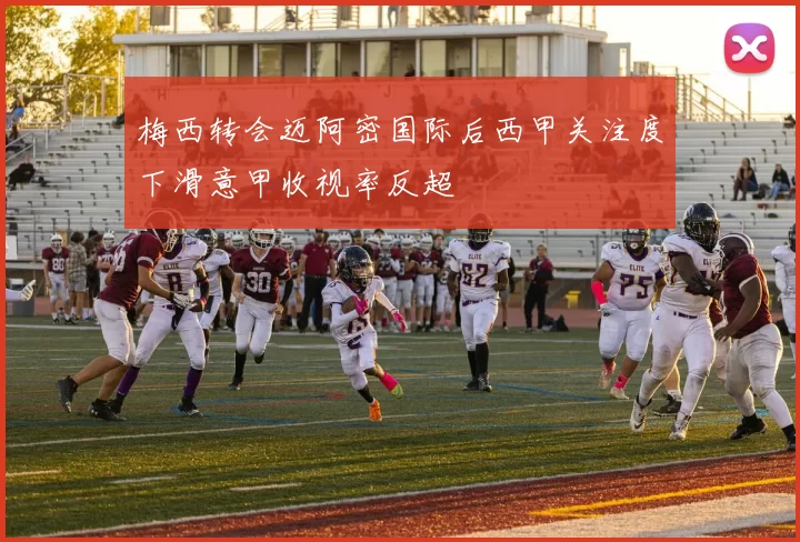 梅西转会迈阿密国际后西甲关注度下滑意甲收视率反超