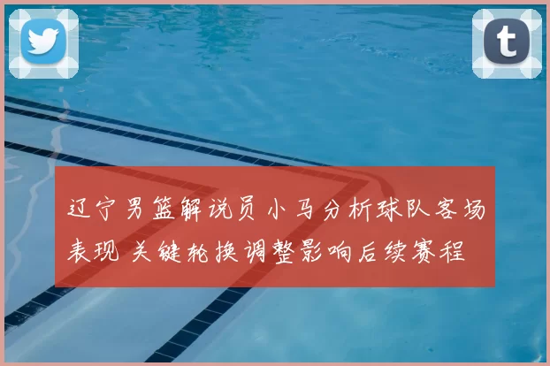 辽宁男篮解说员小马分析球队客场表现 关键轮换调整影响后续赛程