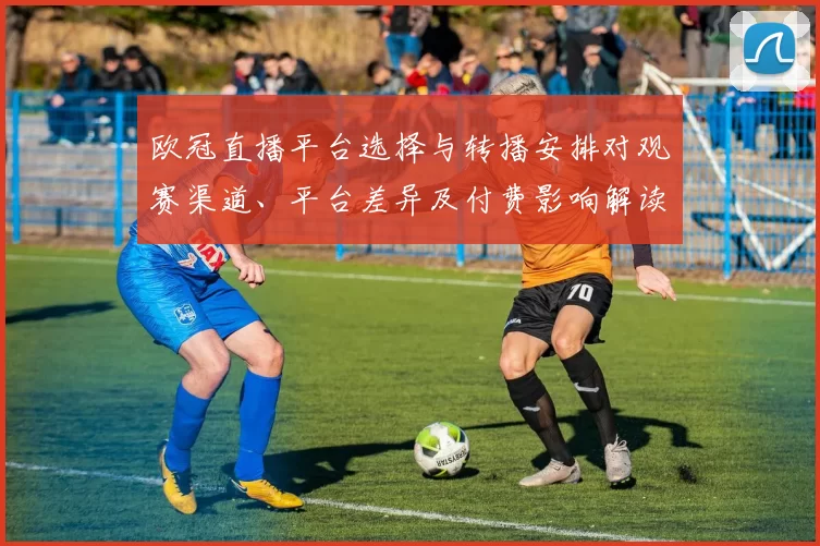 欧冠直播平台选择与转播安排对观赛渠道、平台差异及付费影响解读