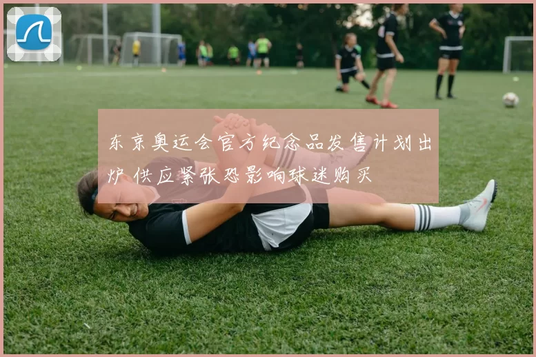 东京奥运会官方纪念品发售计划出炉 供应紧张恐影响球迷购买