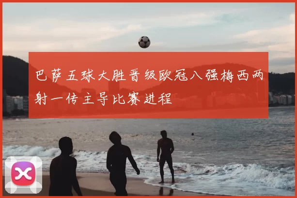 巴萨五球大胜晋级欧冠八强梅西两射一传主导比赛进程