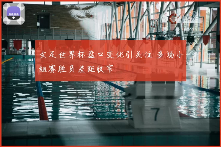 女足世界杯盘口变化引关注 多场小组赛胜负差距收窄