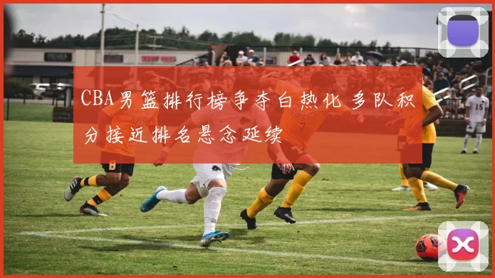 CBA男篮排行榜争夺白热化 多队积分接近排名悬念延续