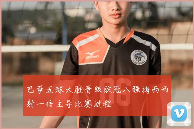 巴萨五球大胜晋级欧冠八强梅西两射一传主导比赛进程