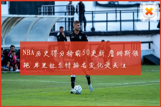 NBA历史得分榜前50更新 詹姆斯领跑 库里杜兰特排名变化受关注