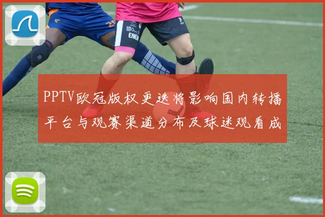 PPTV欧冠版权更迭将影响国内转播平台与观赛渠道分布及球迷观看成本