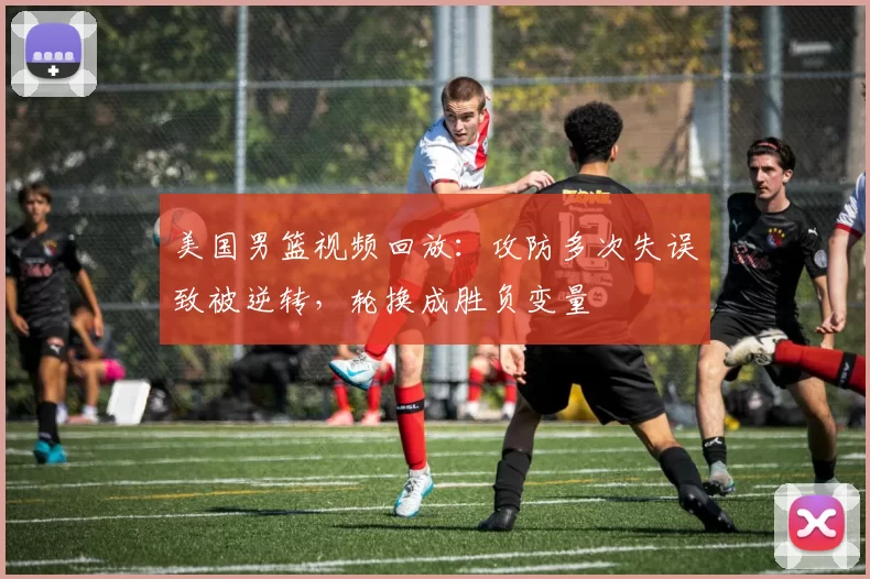 美国男篮视频回放：攻防多次失误致被逆转，轮换成胜负变量