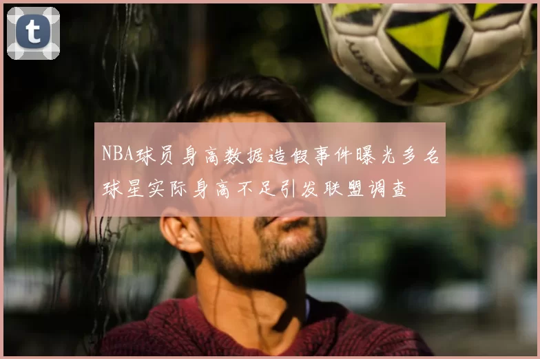 NBA球员身高数据造假事件曝光多名球星实际身高不足引发联盟调查