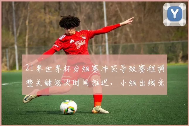 21界世界杯分组赛冲突导致赛程调整关键场次时间推迟，小组出线竞争加剧