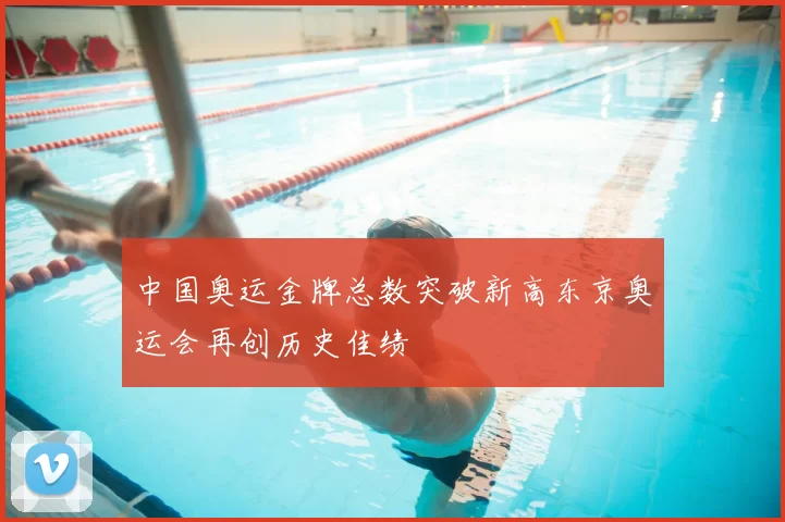 中国奥运金牌总数突破新高东京奥运会再创历史佳绩