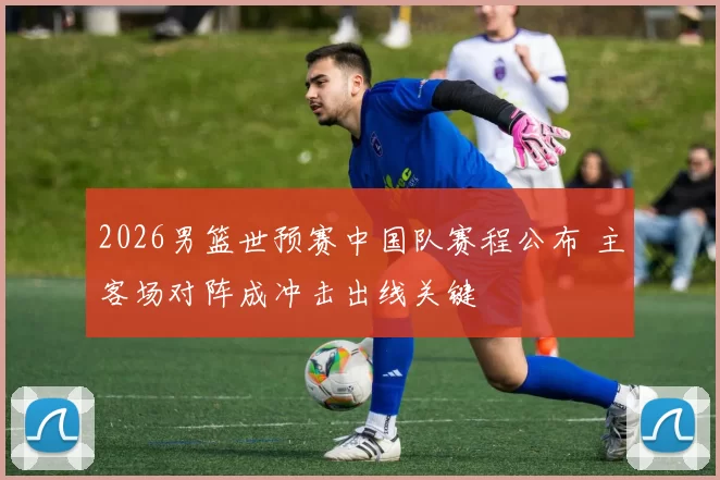 2026男篮世预赛中国队赛程公布 主客场对阵成冲击出线关键