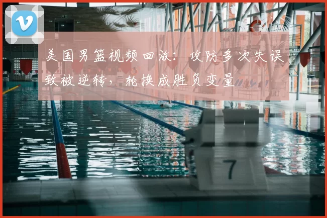 美国男篮视频回放：攻防多次失误致被逆转，轮换成胜负变量