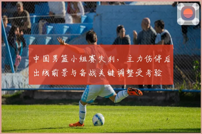 中国男篮小组赛失利，主力伤停后出线前景与备战关键调整受考验