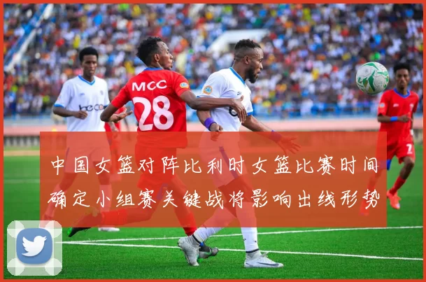 中国女篮对阵比利时女篮比赛时间确定小组赛关键战将影响出线形势