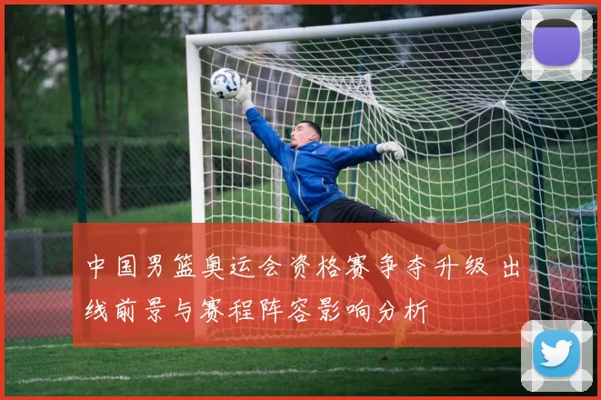 中国男篮奥运会资格赛争夺升级 出线前景与赛程阵容影响分析