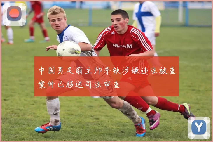 中国男足前主帅李铁涉嫌违法被查案件已移送司法审查