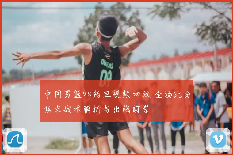 中国男篮vs约旦视频回放 全场比分焦点战术解析与出线前景