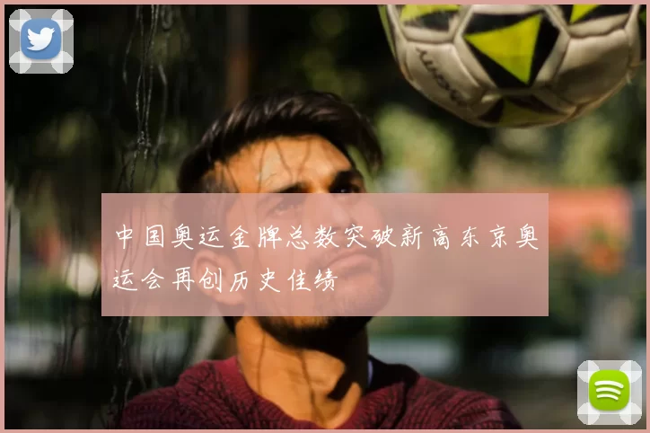 中国奥运金牌总数突破新高东京奥运会再创历史佳绩