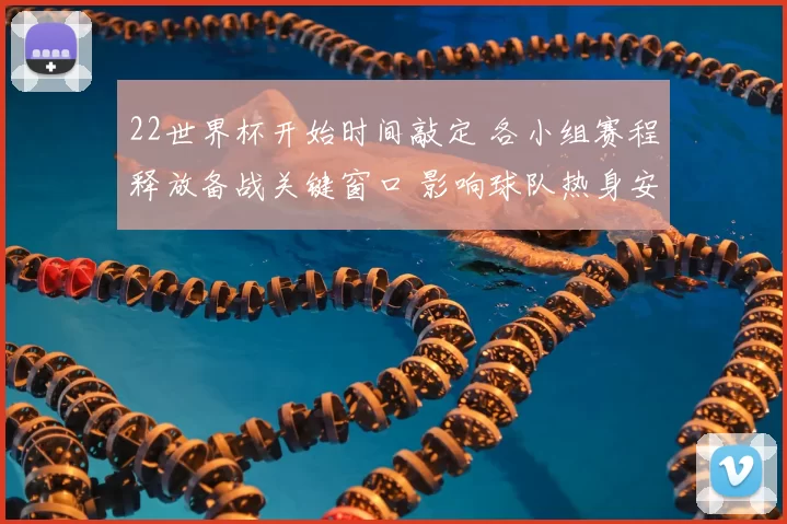 22世界杯开始时间敲定 各小组赛程释放备战关键窗口 影响球队热身安排