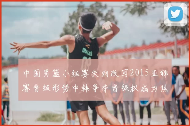 中国男篮小组赛失利改写2015亚锦赛晋级形势中韩争夺晋级权成为焦点