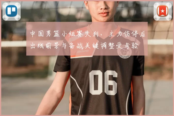 中国男篮小组赛失利，主力伤停后出线前景与备战关键调整受考验